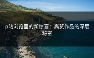 p站浏览器的新惊喜：高赞作品的深层秘密