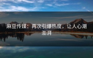 麻豆传媒：再次引爆热度，让人心潮澎湃