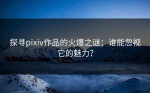 探寻pixiv作品的火爆之谜：谁能忽视它的魅力？