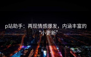 p站助手：再现情感爆发，内涵丰富的“小更新”
