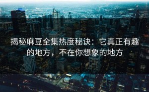 揭秘麻豆全集热度秘诀：它真正有趣的地方，不在你想象的地方
