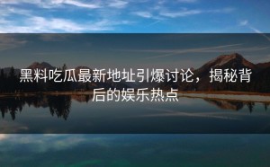 黑料吃瓜最新地址引爆讨论，揭秘背后的娱乐热点