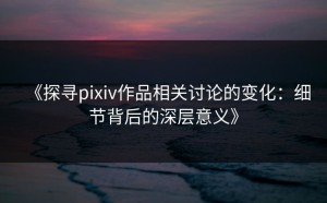 《探寻pixiv作品相关讨论的变化：细节背后的深层意义》