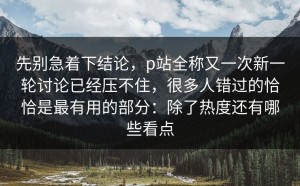 先别急着下结论，p站全称又一次新一轮讨论已经压不住，很多人错过的恰恰是最有用的部分：除了热度还有哪些看点