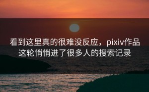 看到这里真的很难没反应，pixiv作品这轮悄悄进了很多人的搜索记录
