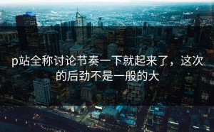 p站全称讨论节奏一下就起来了，这次的后劲不是一般的大