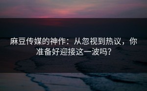 麻豆传媒的神作：从忽视到热议，你准备好迎接这一波吗？