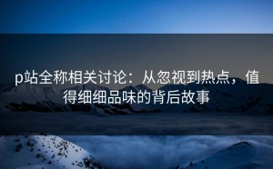 p站全称相关讨论：从忽视到热点，值得细细品味的背后故事