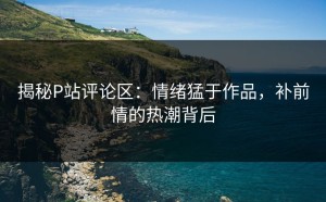 揭秘P站评论区：情绪猛于作品，补前情的热潮背后