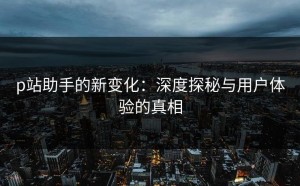 p站助手的新变化：深度探秘与用户体验的真相