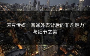麻豆传媒：普通外表背后的非凡魅力与细节之美