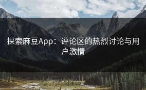 探索麻豆App：评论区的热烈讨论与用户激情