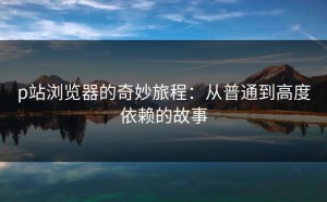 p站浏览器的奇妙旅程：从普通到高度依赖的故事