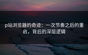 p站浏览器的奇迹：一次节奏之后的重启，背后的深层逻辑