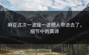 麻豆这次一波接一波把人带进去了，细节中的真谛