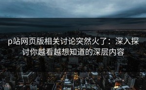 p站网页版相关讨论突然火了：深入探讨你越看越想知道的深层内容