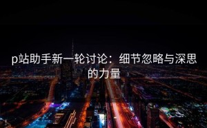 p站助手新一轮讨论：细节忽略与深思的力量