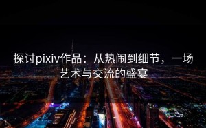 探讨pixiv作品：从热闹到细节，一场艺术与交流的盛宴