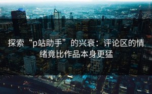 探索“p站助手”的兴衰：评论区的情绪竟比作品本身更猛