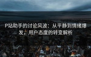 P站助手的讨论风波：从平静到情绪爆发，用户态度的转变解析