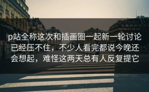 p站全称这次和插画圈一起新一轮讨论已经压不住，不少人看完都说今晚还会想起，难怪这两天总有人反复提它