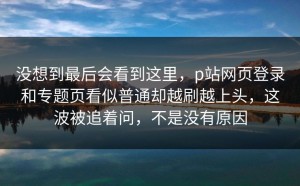 没想到最后会看到这里，p站网页登录和专题页看似普通却越刷越上头，这波被追着问，不是没有原因