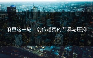 麻豆这一轮：创作趋势的节奏与压抑