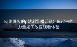网络爆火的p站浏览器话题：串起来的力量如何改变观看体验