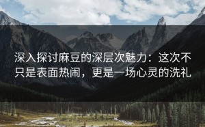 深入探讨麻豆的深层次魅力：这次不只是表面热闹，更是一场心灵的洗礼