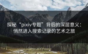 探秘“pixiv专题”背后的深层意义：悄然进入搜索记录的艺术之旅