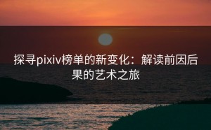 探寻pixiv榜单的新变化：解读前因后果的艺术之旅
