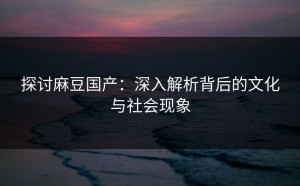 探讨麻豆国产：深入解析背后的文化与社会现象