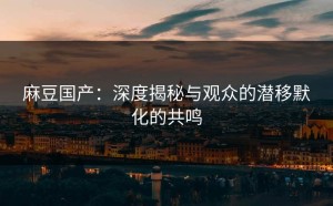 麻豆国产：深度揭秘与观众的潜移默化的共鸣