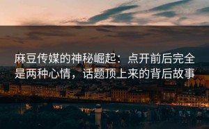 麻豆传媒的神秘崛起：点开前后完全是两种心情，话题顶上来的背后故事