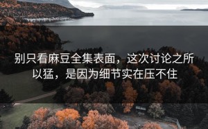 别只看麻豆全集表面，这次讨论之所以猛，是因为细节实在压不住