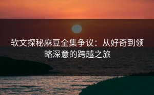 软文探秘麻豆全集争议：从好奇到领略深意的跨越之旅
