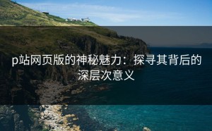 p站网页版的神秘魅力：探寻其背后的深层次意义