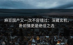 麻豆国产又一次不容错过：深藏玄机，补前情更是绝佳之选