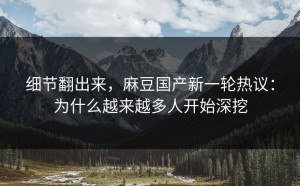 细节翻出来，麻豆国产新一轮热议：为什么越来越多人开始深挖