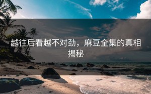 越往后看越不对劲，麻豆全集的真相揭秘