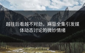 越往后看越不对劲，麻豆全集引发媒体动态讨论的微妙情绪