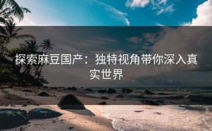 探索麻豆国产：独特视角带你深入真实世界