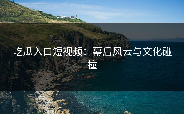 吃瓜入口短视频：幕后风云与文化碰撞