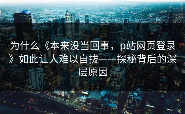 为什么《本来没当回事,p站网页登录》如此让人难以自拔——探秘背后的深层原因 为什么《本来没当回事,p站网页登录》如此让人难以自拔——探秘背后的深层原因