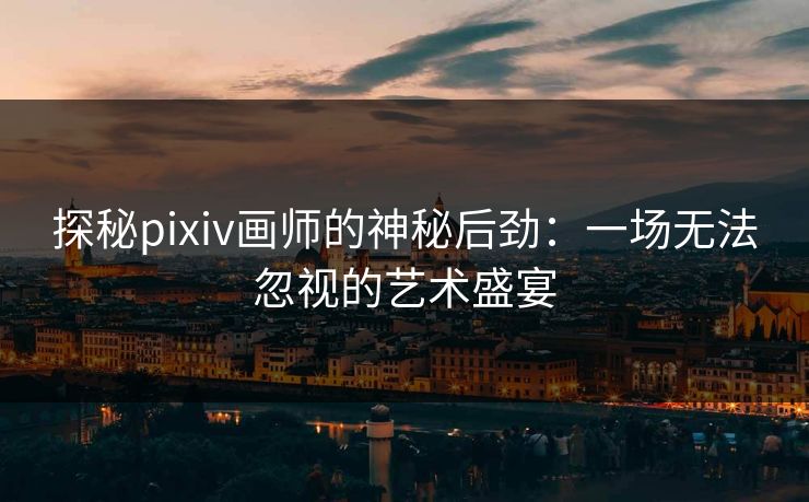 探秘pixiv画师的神秘后劲：一场无法忽视的艺术盛宴