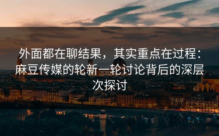 外面都在聊结果，其实重点在过程：麻豆传媒的轮新一轮讨论背后的深层次探讨