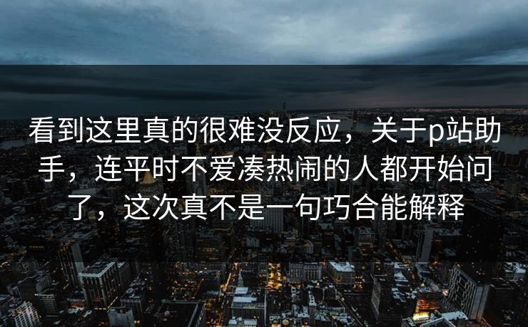看到这里真的很难没反应,关于p站助手,连平时不爱凑热闹的人都开始问了,这次真不是一句巧合能解释 看到这里真的很难没反应,关于p站助手,连平时不爱凑热闹的人都开始问了,这次真不是一句巧合能解释