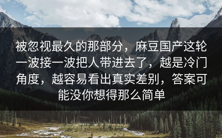 被忽视最久的那部分，麻豆国产这轮一波接一波把人带进去了，越是冷门角度，越容易看出真实差别，答案可能没你想得那么简单