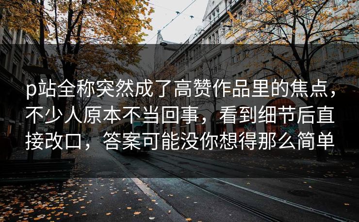 p站全称突然成了高赞作品里的焦点，不少人原本不当回事，看到细节后直接改口，答案可能没你想得那么简单