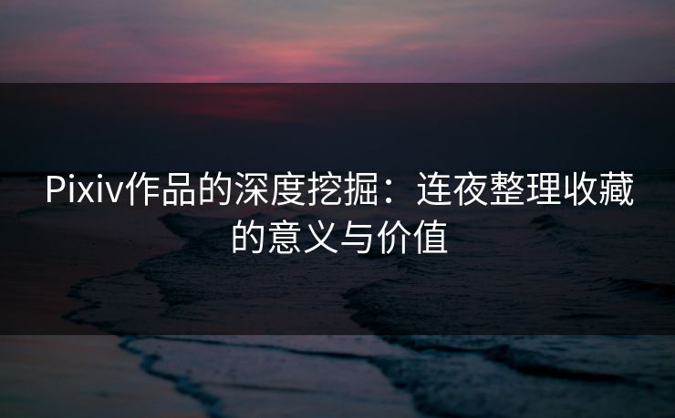 Pixiv作品的深度挖掘：连夜整理收藏的意义与价值